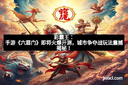 彩霸王:手游《六扇门》即将火爆开测,城市争夺战玩法震撼揭秘!