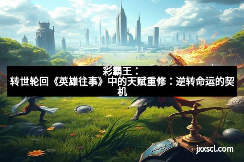 彩霸王:转世轮回《英雄往事》中的天赋重修:逆转命运的契机