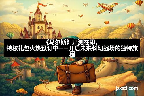 《马尔斯》开测在即,特权礼包火热预订中——开启未来科幻战场的独特旅程